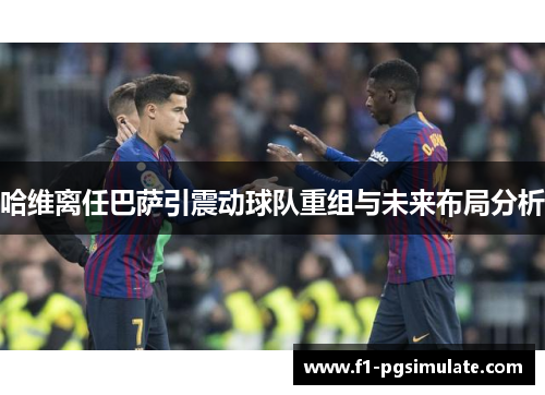 哈维离任巴萨引震动球队重组与未来布局分析