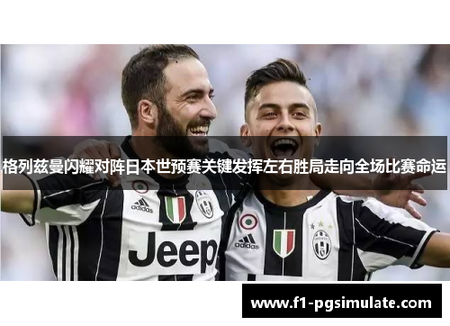 格列兹曼闪耀对阵日本世预赛关键发挥左右胜局走向全场比赛命运 格列兹曼闪耀对阵日本世预赛关键发挥左右胜局走向全场比赛命运